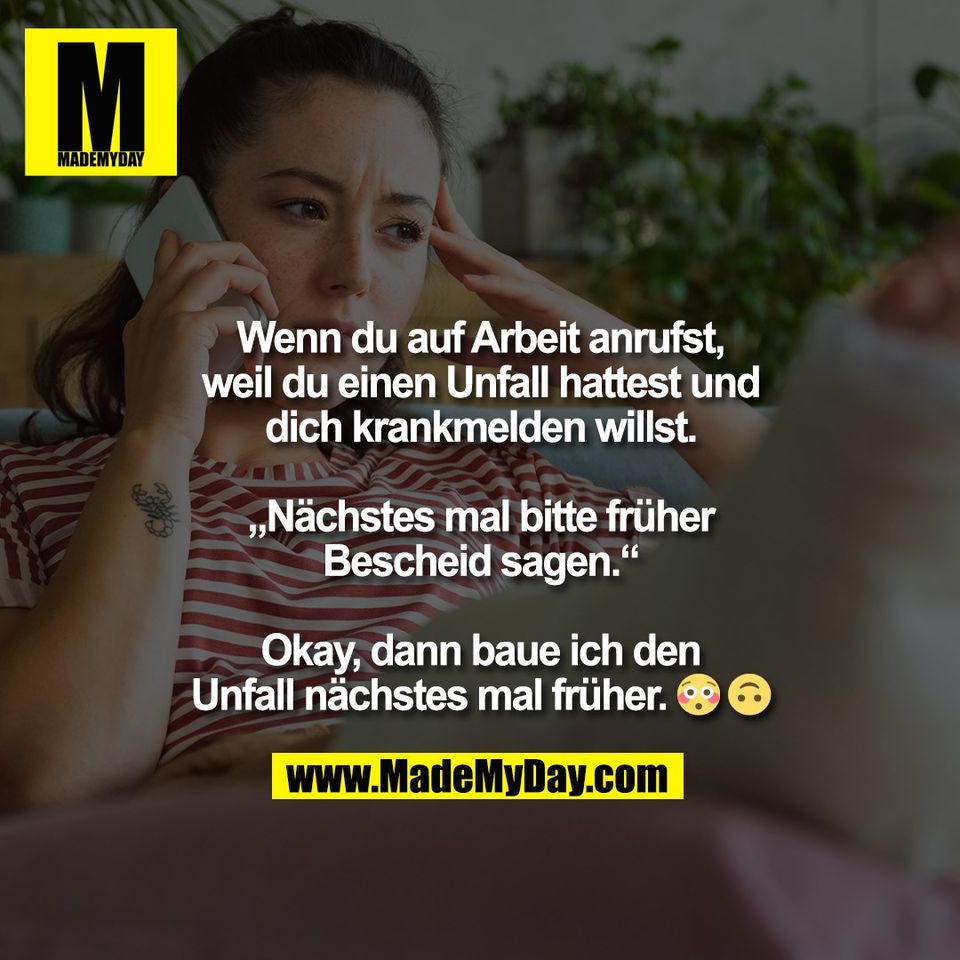 Wenn du auf Arbeit anrufst,<br />
weil du einen Unfall hattest und<br />
dich krankmelden willst.<br />
<br />
„Nächstes mal bitte früher<br />
Bescheid sagen“.<br />
<br />
Okay, dann baue ich den<br />
Unfall nächstes mal früher. 😳 🙃