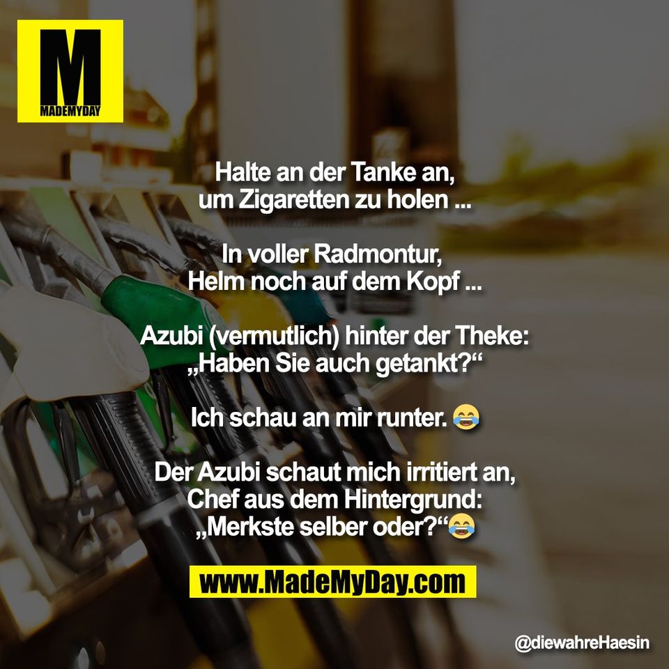Halte an der Tanke an,<br />
um Zigaretten zu holen ...<br />
<br />
In voller Radmontur, <br />
Helm noch auf dem Kopf ...<br />
<br />
Azubi (vermutlich) hinter der Theke:<br />
„Haben Sie auch getankt?“<br />
<br />
Ich schau an mir runter. 😂<br />
<br />
Der Azubi schaut mich irritiert an,<br />
Chef aus dem Hintergrund:<br />
„Merkste selber oder?“😂
