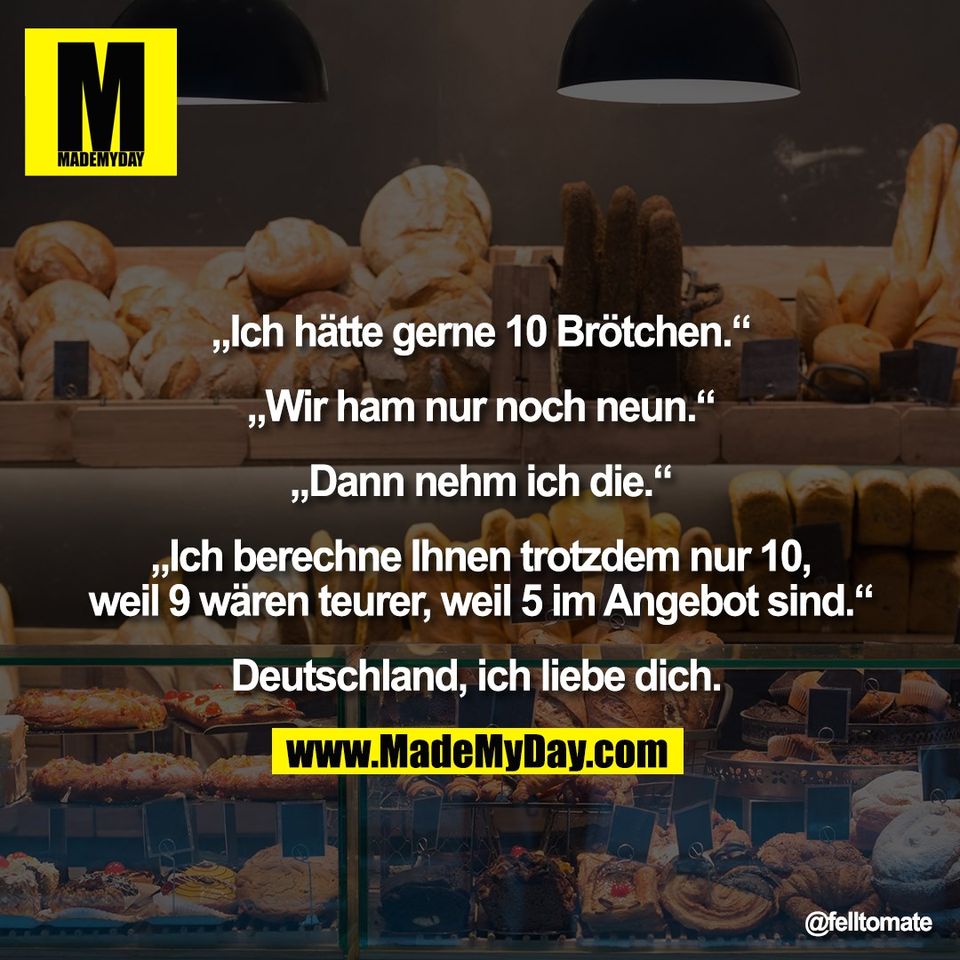 „Ich hätte gerne 10 Brötchen.“<br />
<br />
„Wir ham nur noch neun.“<br />
<br />
„Dann nehm ich die.“<br />
<br />
„Ich berechne Ihnen trotzdem nur 10,<br />
weil 9 wären teurer, weil 5 im Angebot sind.“<br />
<br />
Deutschland, ich liebe dich.