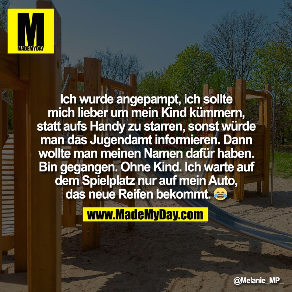 Ich wurde angepampt, ich sollte<br />
mich lieber um mein Kind kümmern,<br />
statt aufs Handy zu starren, sonst würde<br />
man das Jugendamt informieren. Dann<br />
wollte man meinen Namen dafür haben.<br />
Bin gegangen. Ohne Kind. Ich warte auf<br />
dem Spielplatz nur auf mein Auto,<br />
das neue Reifen bekommt. 😂