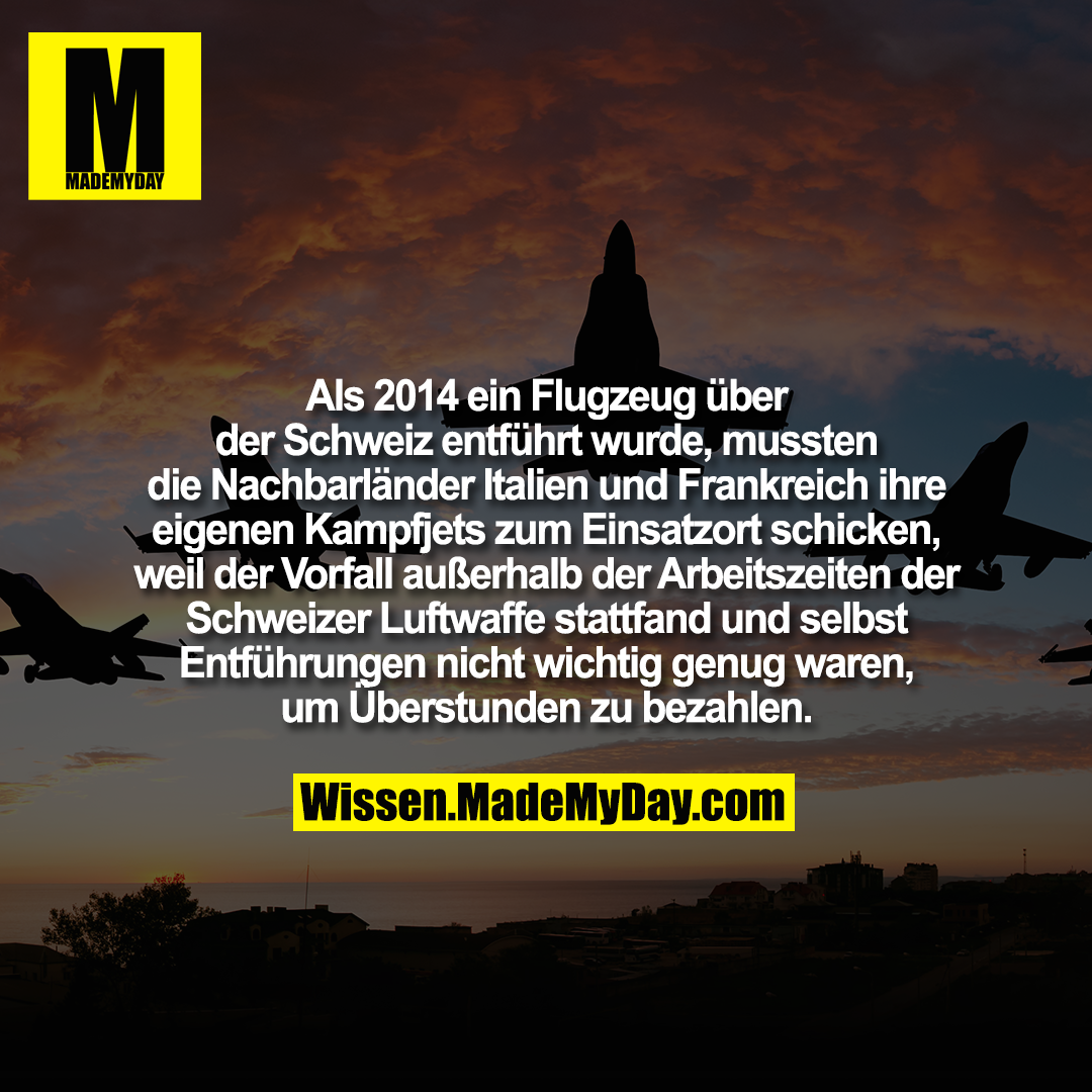 Als 2014 ein Flugzeug über der Schweiz entführt wurde, mussten die Nachbarländer Italien und Frankreich ihre eigenen Kampfjets zum Einsatzort schicken, weil der Vorfall außerhalb der Arbeitszeiten der Schweizer Luftwaffe stattfand und selbst Entführungen nicht wichtig genug waren, um Überstunden zu bezahlen.