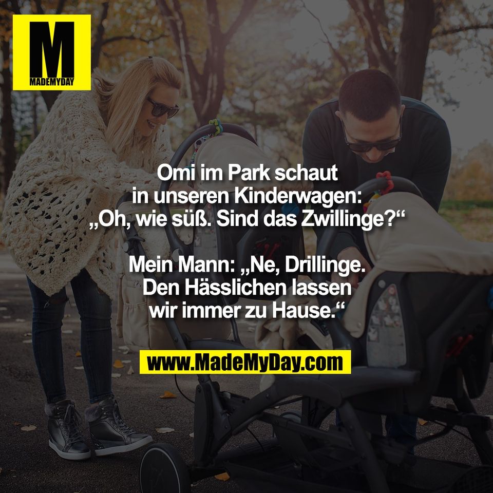 Omi im Park schaut<br />
in unseren Kinderwagen:<br />
„Oh, wie süß. Sind das Zwillinge?“<br />
<br />
Mein Mann: „Ne, Drillinge.<br />
Den Hässlichen lassen<br />
wir immer zu Hause.“