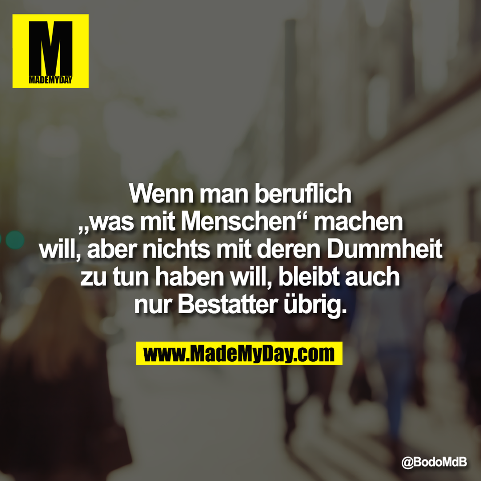 Wenn man beruflich<br />
„was mit Menschen“ machen<br />
will, aber nichts mit deren Dummheit<br />
zu tun haben will, bleibt auch<br />
nur Bestatter übrig.