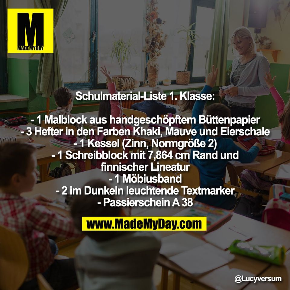 Schulmaterial-Liste 1. Klasse:<br />
<br />
- 1 Malblock aus handgeschöpftem Büttenpapier<br />
- 3 Hefter in den Farben Khaki, Mauve und Eierschale<br />
- 1 Kessel (Zinn, Normgröße 2)<br />
- 1 Schreibblock mit 7,864 cm Rand und<br />
finnischer Lineatur<br />
- 1 Möbiusband<br />
- 2 im Dunkeln leuchtende Textmarker<br />
- Passierschein A 38