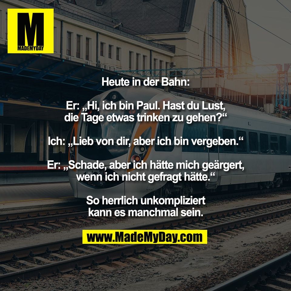 Heute in der Bahn:<br />
<br />
Er: „Hi, ich bin Paul. Hast du Lust,<br />
die Tage etwas trinken zu gehen?“<br />
<br />
Ich: „Lieb von dir, aber ich bin vergeben.“<br />
<br />
Er: „Schade, aber ich hätte mich geärgert,<br />
wenn ich nicht gefragt hätte.“<br />
<br />
So herrlich unkompliziert<br />
kann es manchmal sein.