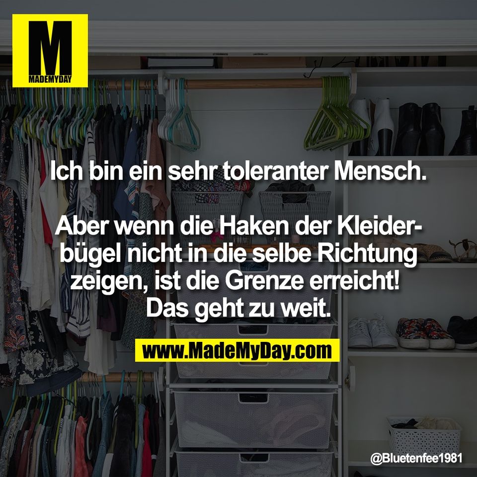 Ich bin ein sehr toleranter Mensch.<br />
<br />
Aber wenn die Haken der Kleider-<br />
bügel nicht in die selbe Richtung<br />
zeigen, ist die Grenze erreicht! <br />
Das geht zu weit.