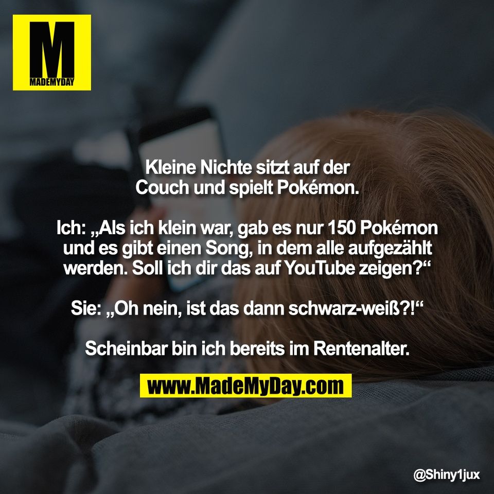Kleine Nichte sitzt auf der<br />
Couch und spielt Pokémon.<br />
<br />
Ich: „Als ich klein war, gab es nur 150 Pokémon<br />
und es gibt einen Song, in dem alle aufgezählt<br />
werden. Soll ich dir das auf YouTube zeigen?“<br />
<br />
Sie: „Oh nein, ist das dann schwarz-weiß?!“<br />
<br />
Scheinbar bin ich bereits im Rentenalter.