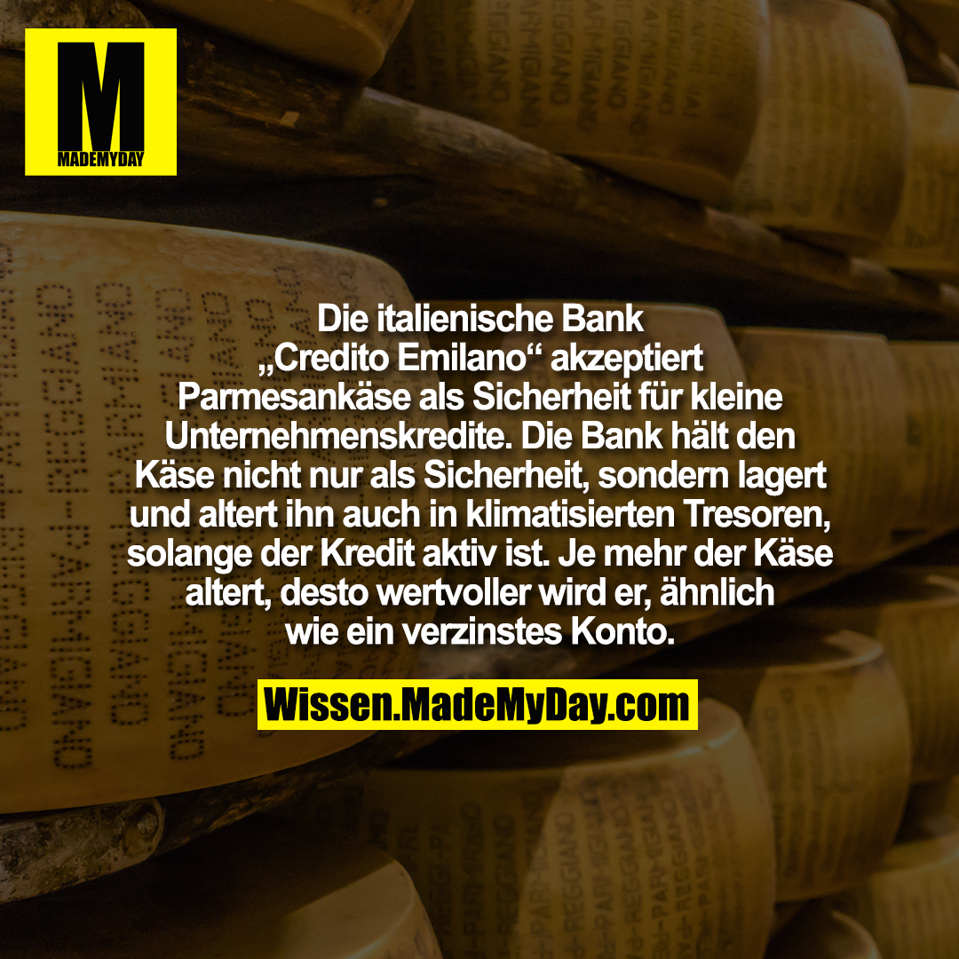 Die italienische Bank „Credito Emilano“ akzeptiert Parmesankäse als Sicherheit für kleine Unternehmenskredite. Die Bank hält den Käse nicht nur als Sicherheit, sondern lagert und altert ihn auch in klimatisierten Tresoren, solange der Kredit aktiv ist. Je mehr der Käse altert, desto wertvoller wird er, ähnlich wie ein verzinstes Konto.