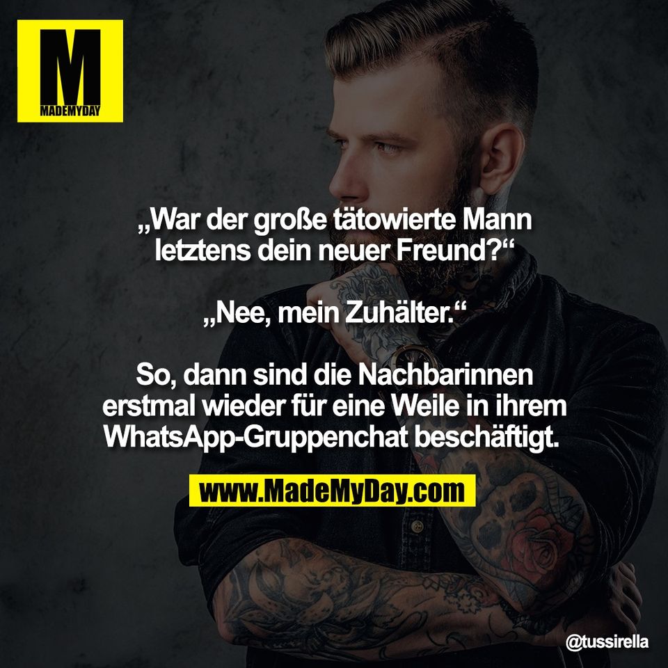 „War der große tätowierte Mann<br />
letztens dein neuer Freund?“<br />
<br />
„Nee, mein Zuhälter.“<br />
<br />
So, dann sind die Nachbarinnen<br />
erstmal wieder für eine Weile in ihrem<br />
WhatsApp-Gruppenchat beschäftigt. 