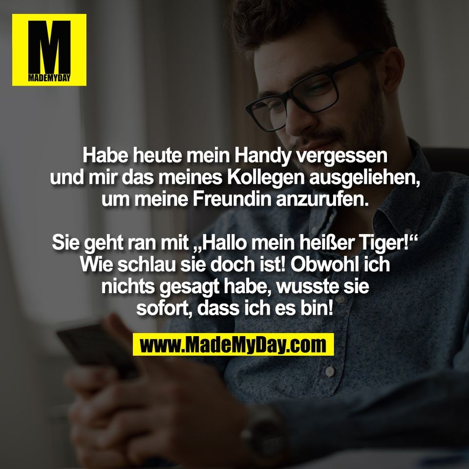 Habe heute mein Handy vergessen<br />
und mir das meines Kollegen ausgeliehen,<br />
um meine Freundin anzurufen.<br />
<br />
Sie geht ran mit „Hallo mein heißer Tiger!“<br />
Wie schlau sie doch ist! Obwohl ich<br />
nichts gesagt habe, wusste sie<br />
sofort, dass ich es bin!