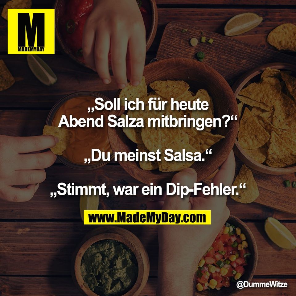 „Soll ich für heute<br />
Abend Salza mitbringen?“<br />
<br />
„Du meinst Salsa.“<br />
<br />
„Stimmt, war ein Dip-Fehler.“