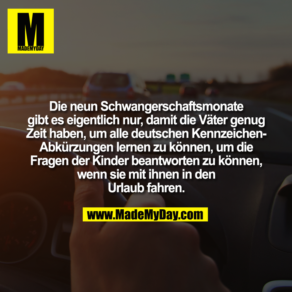 Die neun Schwangerschaftsmonate<br />
gibt es eigentlich nur, damit die Väter genug<br />
Zeit haben, um alle deutschen Kennzeichen-<br />
Abkürzungen lernen zu können, um die<br />
Fragen der Kinder beantworten zu können,<br />
wenn sie mit ihnen in den<br />
Urlaub fahren.