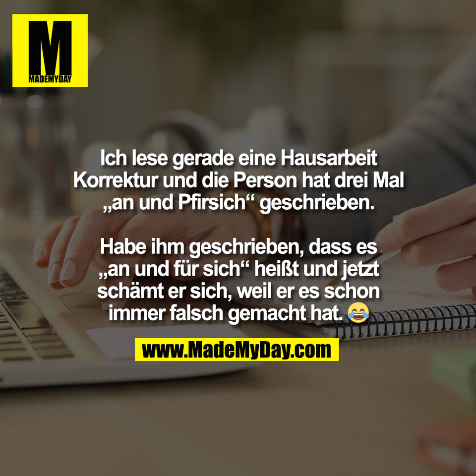Ich lese gerade eine Hausarbeit<br />
Korrektur und die Person hat drei Mal<br />
„an und Pfirsich“ geschrieben.<br />
<br />
Habe ihm geschrieben, dass es<br />
„an und für sich“ heißt und jetzt<br />
schämt er sich, weil er es schon<br />
immer falsch gemacht hat. 😂