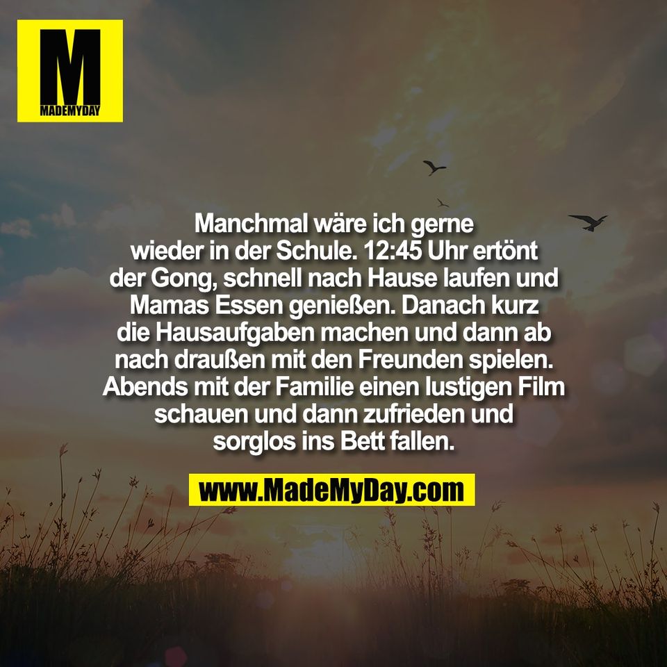Manchmal wäre ich gerne<br />
wieder in der Schule. 12:45 Uhr ertönt<br />
der Gong, schnell nach Hause laufen und<br />
Mamas Essen genießen. Danach kurz<br />
die Hausaufgaben machen und dann ab<br />
nach draußen mit den Freunden spielen.<br />
Abends mit der Familie einen lustigen Film<br />
schauen und dann zufrieden und<br />
sorglos ins Bett fallen.