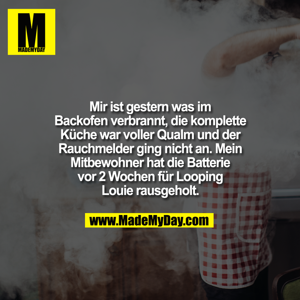 Mir ist gestern was im<br />
Backofen verbrannt, die komplette<br />
Küche war voller Qualm und der<br />
Rauchmelder ging nicht an. Mein<br />
Mitbewohner hat die Batterie<br />
vor 2 Wochen für Looping<br />
Louie rausgeholt.