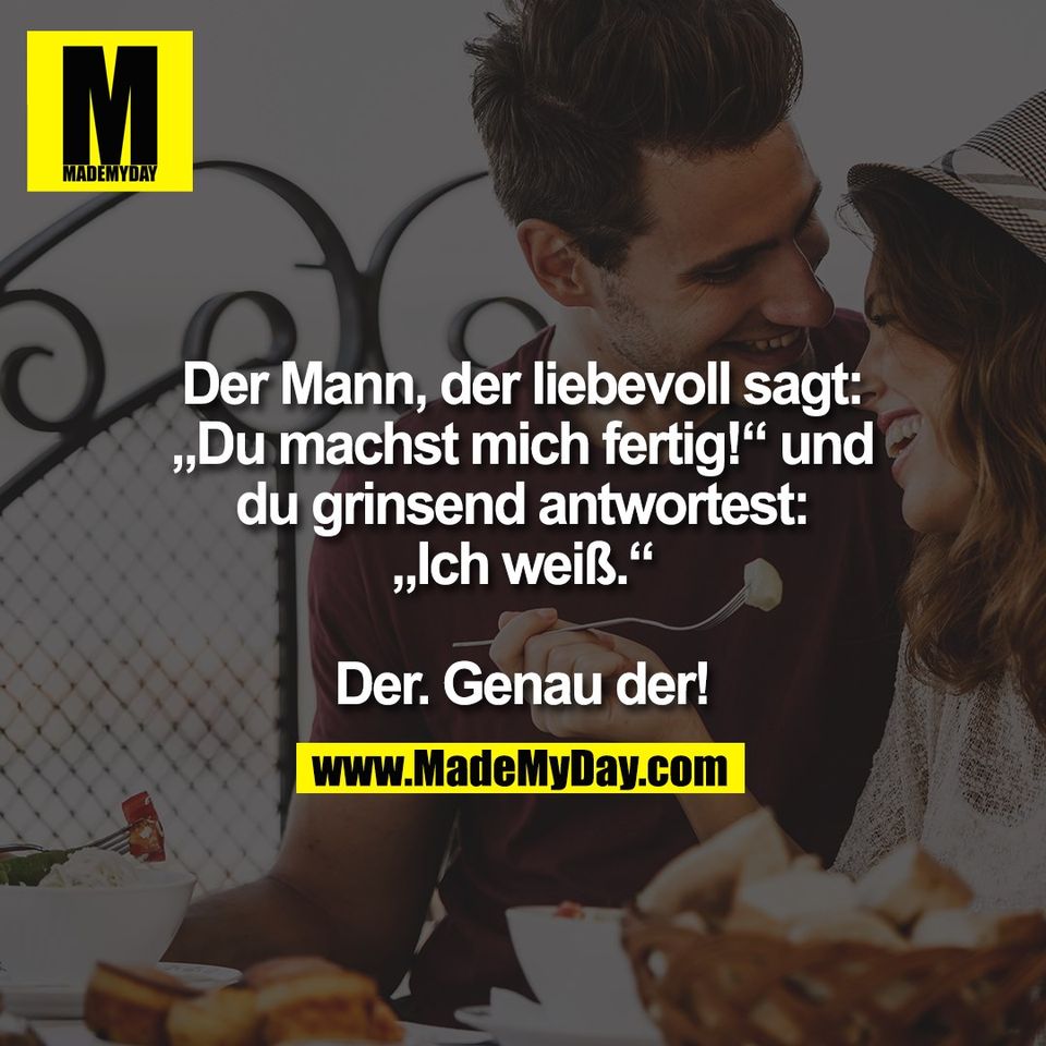 Der Mann, der liebevoll sagt:<br />
„Du machst mich fertig!“ und<br />
du grinsend antwortest:<br />
„Ich weiß.“<br />
<br />
Der. Genau der!