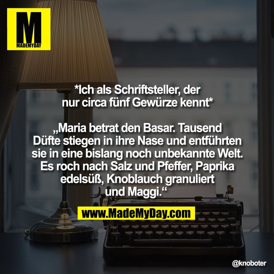 *Ich als Schriftsteller, der<br />
nur circa fünf Gewürze kennt*<br />
<br />
„Maria betrat den Basar. Tausend<br />
Düfte stiegen in ihre Nase und entführten<br />
sie in eine bislang noch unbekannte Welt.<br />
Es roch nach Salz und Pfeffer, Paprika<br />
edelsüß, Knoblauch granuliert<br />
und Maggi.“
