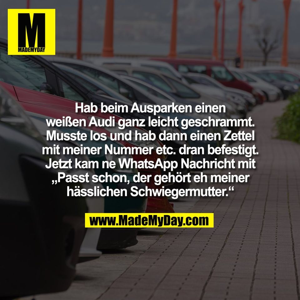 Hab beim Ausparken einen<br />
weißen Audi ganz leicht geschrammt.<br />
Musste los und hab dann einen Zettel<br />
mit meiner Nummer etc. dran befestigt.<br />
Jetzt kam ne WhatsApp Nachricht mit<br />
„Passt schon, der gehört eh meiner<br />
hässlichen Schwiegermutter.“