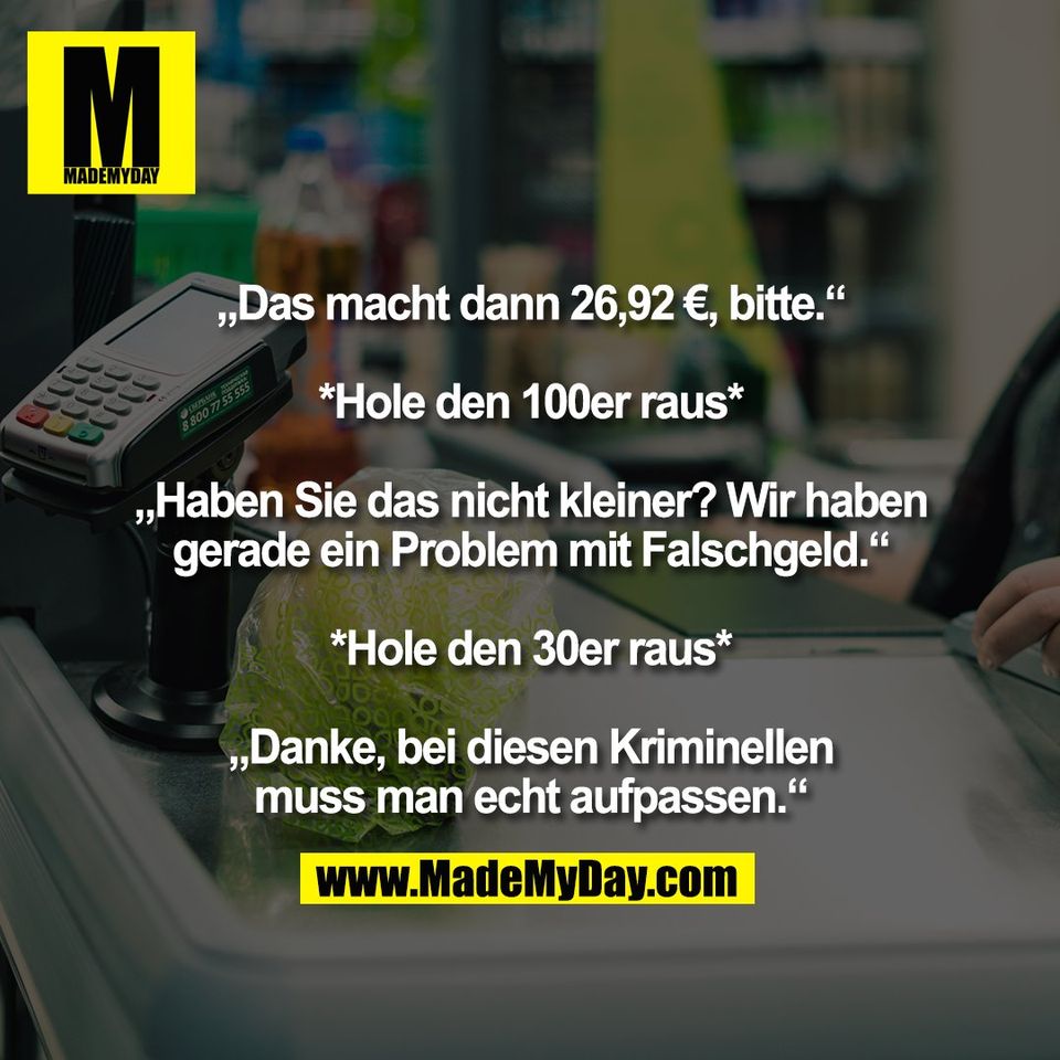 „Das macht dann 26,92 €, bitte.“<br />
<br />
*Hole den 100er raus*<br />
<br />
„Haben Sie das nicht kleiner? Wir haben<br />
gerade ein Problem mit Falschgeld.“<br />
<br />
*Hole den 30er raus*<br />
<br />
„Danke, bei diesen Kriminellen<br />
muss man echt aufpassen.“
