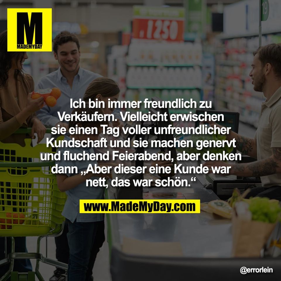 Ich bin immer freundlich zu<br />
Verkäufern. Vielleicht erwischen<br />
sie einen Tag voller unfreundlicher<br />
Kundschaft und sie machen genervt<br />
und fluchend Feierabend, aber denken<br />
dann „Aber dieser eine Kunde war<br />
nett, das war schön.“