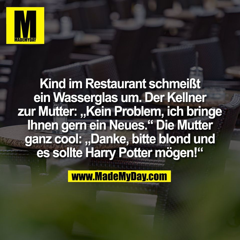 Kind im Restaurant schmeißt<br />
ein Wasserglas um. Der Kellner<br />
zur Mutter: „Kein Problem, ich bringe<br />
Ihnen gern ein Neues.“ Die Mutter<br />
ganz cool: „Danke, bitte blond und<br />
es sollte Harry Potter mögen!“