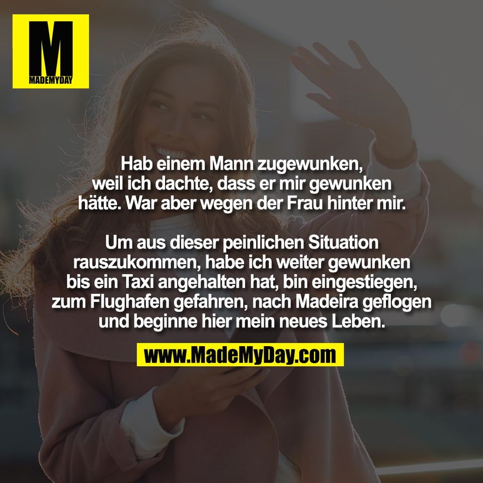 Hab einem Mann zugewunken,<br />
weil ich dachte, dass er mir gewunken<br />
hätte. War aber wegen der Frau hinter mir.<br />
<br />
Um aus dieser peinlichen Situation<br />
rauszukommen, habe ich weiter gewunken<br />
bis ein Taxi angehalten hat, bin eingestiegen,<br />
zum Flughafen gefahren, nach Madeira geflogen<br />
und beginne hier mein neues Leben.