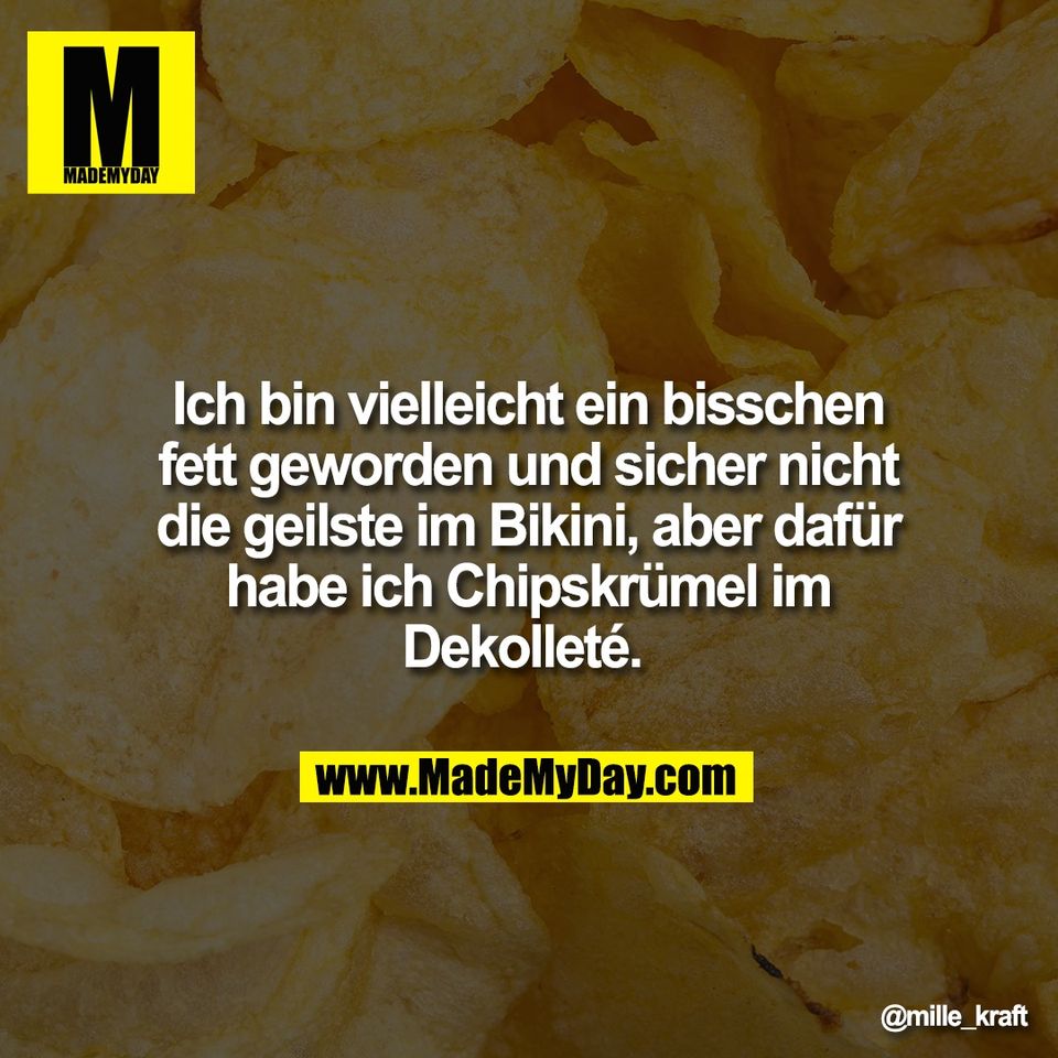 Ich bin vielleicht ein bisschen<br />
fett geworden und sicher nicht<br />
die geilste im Bikini, aber dafür<br />
habe ich Chipskrümel im<br />
Dekolleté.