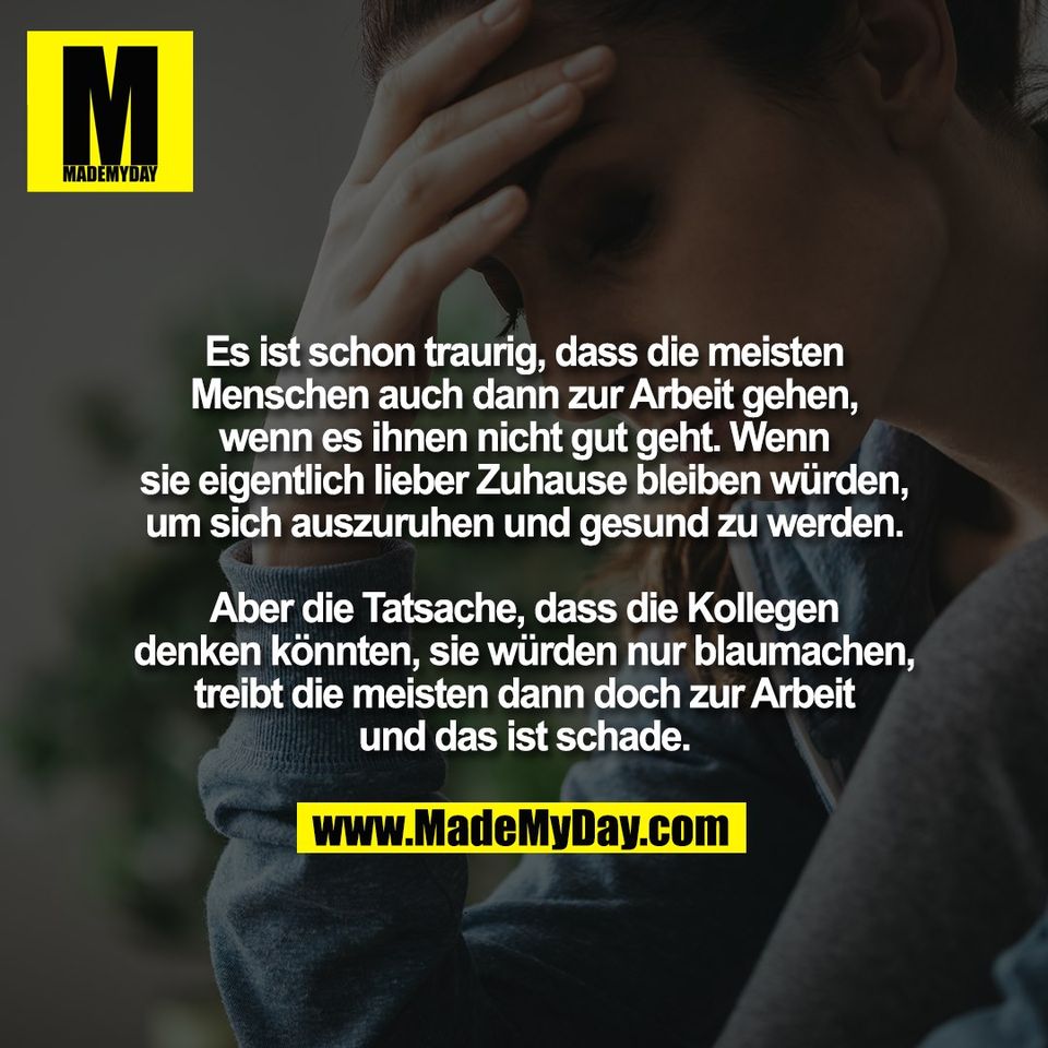 Es ist schon traurig, dass die meisten<br />
Menschen auch dann zur Arbeit gehen,<br />
wenn es ihnen nicht gut geht. Wenn<br />
sie eigentlich lieber Zuhause bleiben würden,<br />
um sich auszuruhen und gesund zu werden.<br />
<br />
Aber die Tatsache, dass die Kollegen<br />
denken könnten, sie würden nur blaumachen,<br />
treibt die meisten dann doch zur Arbeit<br />
und das ist schade.