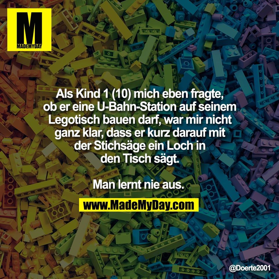 Als Kind 1 (10) mich eben fragte,<br />
ob er eine U-Bahn-Station auf seinem<br />
Legotisch bauen darf, war mir nicht<br />
ganz klar, dass er kurz darauf mit<br />
der Stichsäge ein Loch in<br />
den Tisch sägt.<br />
<br />
Man lernt nie aus.