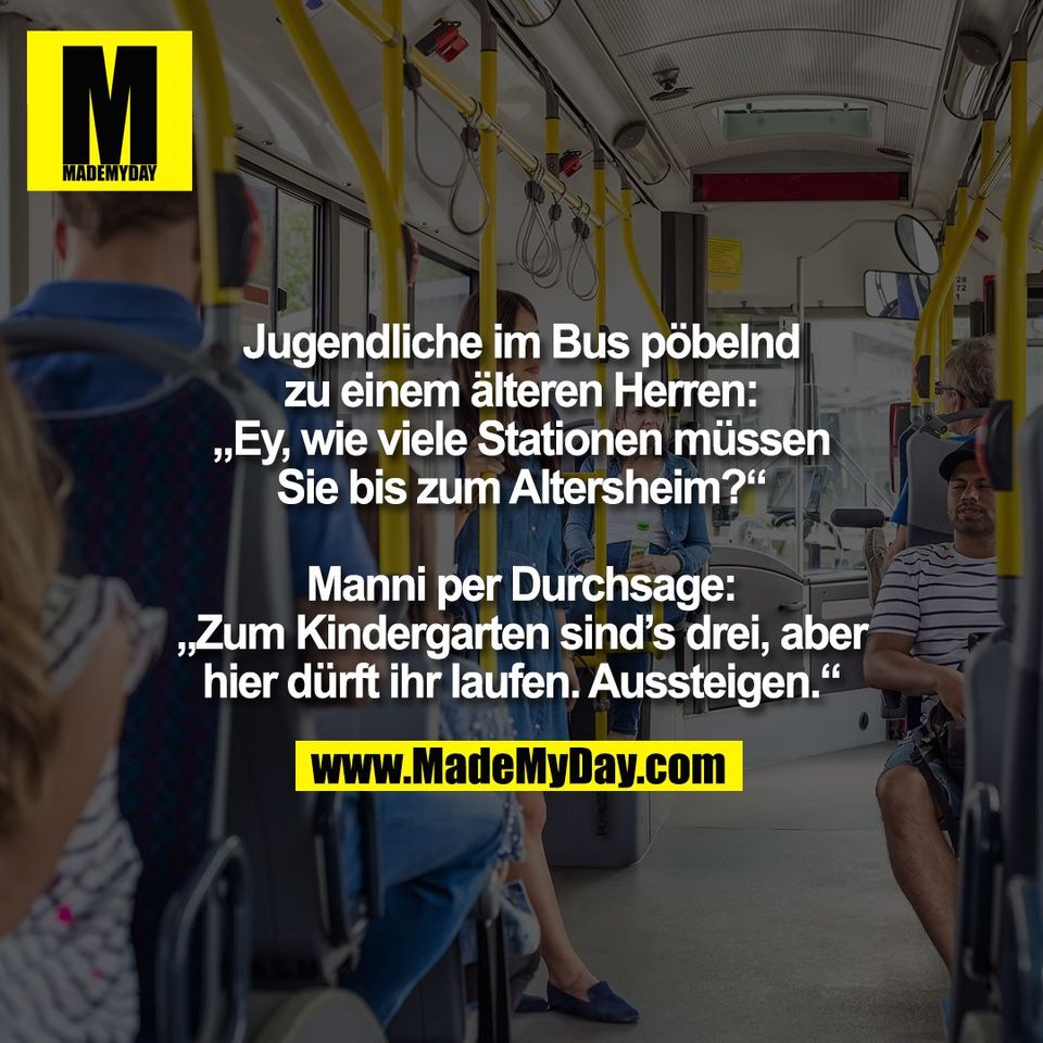 Jugendliche im Bus pöbelnd<br />
zu einem älteren Herren:<br />
„Ey, wie viele Stationen müssen<br />
Sie bis zum Altersheim?“<br />
<br />
Manni per Durchsage:<br />
„Zum Kindergarten sind’s drei, aber<br />
hier dürft ihr laufen. Aussteigen.“