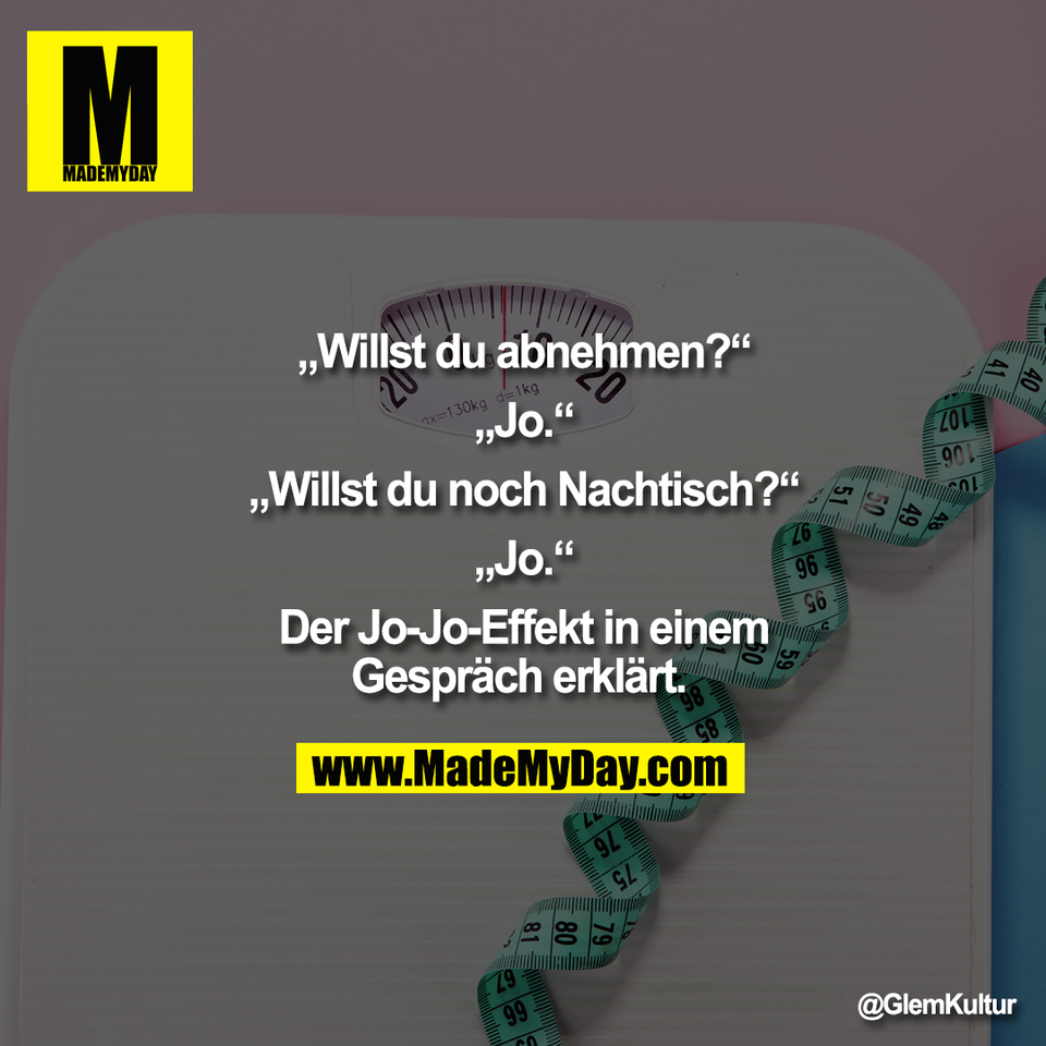 „Willst du abnehmen?“<br />
<br />
„Jo.“<br />
<br />
„Willst du noch Nachtisch?“<br />
<br />
„Jo.“<br />
<br />
Der Jo-Jo-Effekt in einem<br />
Gespräch erklärt.