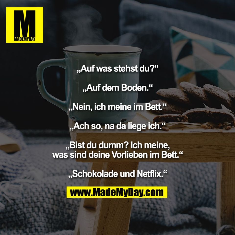 „Auf was stehst du?“<br />
<br />
„Auf dem Boden.“<br />
<br />
„Nein, ich meine im Bett.“<br />
<br />
„Ach so, na da liege ich.“<br />
<br />
„Bist du dumm? Ich meine,<br />
was sind deine Vorlieben im Bett.“<br />
<br />
„Schokolade und Netflix.“