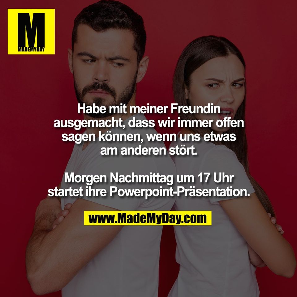 Habe mit meiner Freundin<br />
ausgemacht, dass wir immer offen<br />
sagen können, wenn uns etwas<br />
am anderen stört.<br />
<br />
Morgen Nachmittag um 17 Uhr<br />
startet ihre Powerpoint-Präsentation.