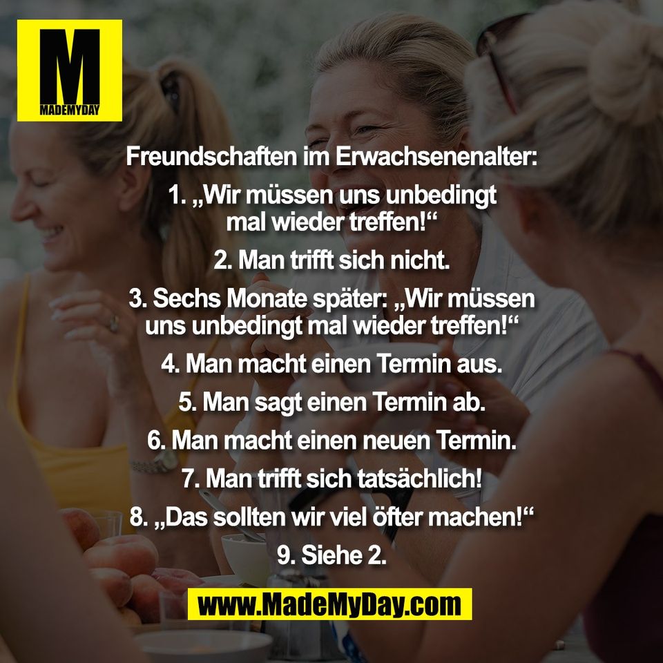 Freundschaften im Erwachsenenalter:<br />
<br />
1. „Wir müssen uns unbedingt<br />
mal wieder treffen!“<br />
<br />
2. Man trifft sich nicht.<br />
<br />
3. Sechs Monate später: „Wir müssen<br />
uns unbedingt mal wieder treffen!“<br />
<br />
4. Man macht einen Termin aus.<br />
<br />
5. Man sagt einen Termin ab.<br />
<br />
6. Man macht einen neuen Termin.<br />
<br />
7. Man trifft sich tatsächlich!<br />
<br />
8. „Das sollten wir viel öfter machen!“<br />
<br />
9. Siehe 2.