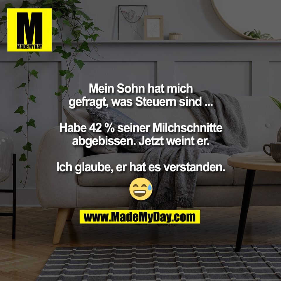 Mein Sohn hat mich<br />
gefragt, was Steuern sind ...<br />
<br />
Habe 42 % seiner Milchschnitte<br />
abgebissen. Jetzt weint er.<br />
<br />
Ich glaube, er hat es verstanden.<br />
<br />
😅