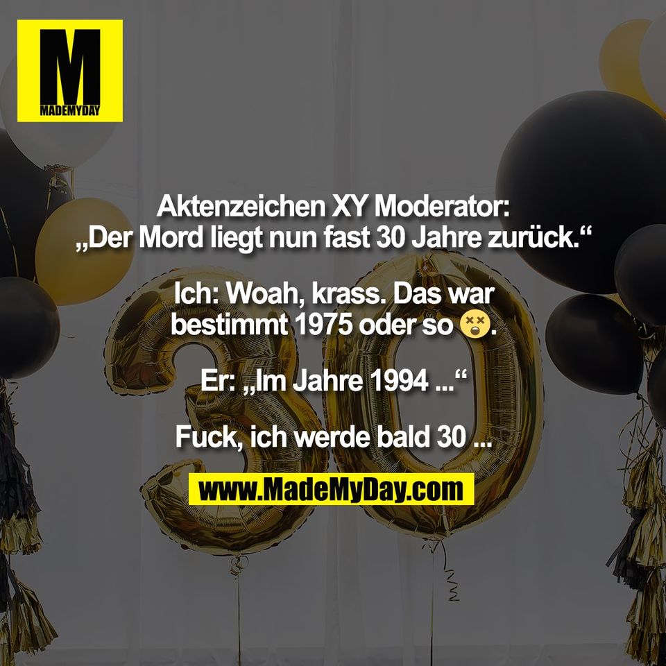 Aktenzeichen XY Moderator:<br />
„Der Mord liegt nun fast 30 Jahre zurück.“<br />
<br />
Ich: Woah, krass. Das war<br />
bestimmt 1975 oder so 😵.<br />
<br />
Er: „Im Jahre 1994 ...“<br />
<br />
Fuck, ich werde bald 30 ...