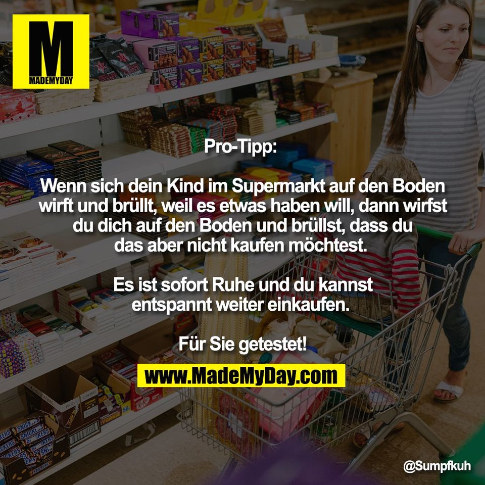 Pro-Tipp: <br />
<br />
Wenn sich dein Kind im Supermarkt auf den Boden<br />
wirft und brüllt, weil es etwas haben will, dann wirfst<br />
du dich auf den Boden und brüllst, dass du<br />
das aber nicht kaufen möchtest. <br />
<br />
Es ist sofort Ruhe und du kannst<br />
entspannt weiter einkaufen. <br />
<br />
Für Sie getestet!