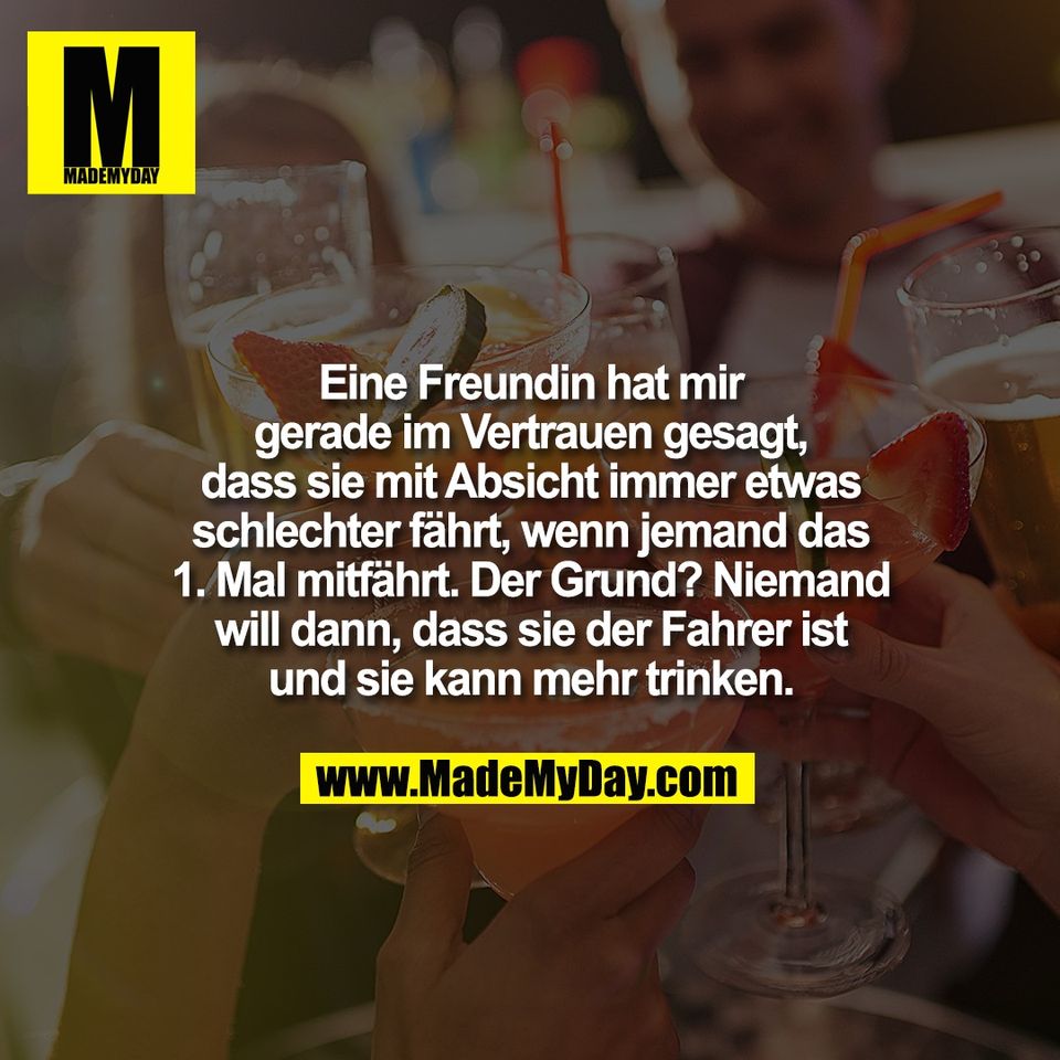 Eine Freundin hat mir<br />
gerade im Vertrauen gesagt,<br />
dass sie mit Absicht immer etwas<br />
schlechter fährt, wenn jemand das<br />
1. Mal mitfährt. Der Grund? Niemand<br />
will dann, dass sie der Fahrer ist<br />
und sie kann mehr trinken.
