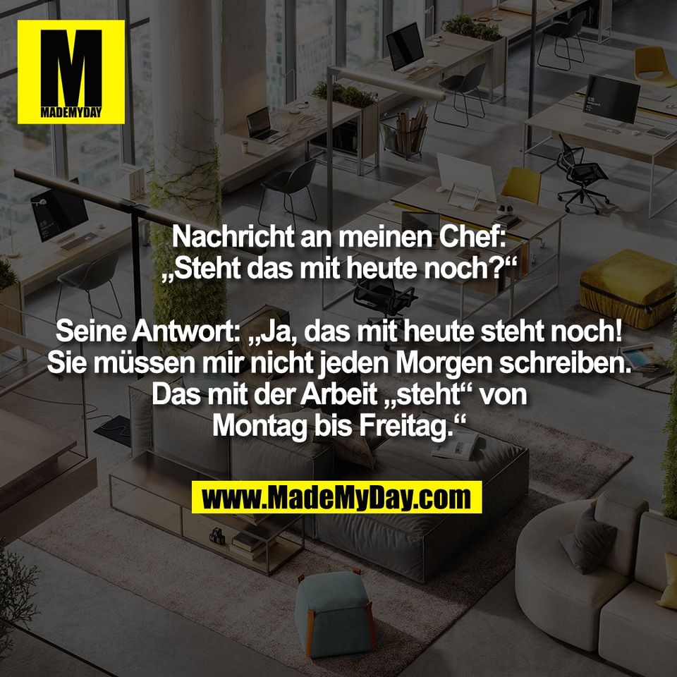 Nachricht an meinen Chef:<br />
„Steht das mit heute noch?“<br />
<br />
Seine Antwort: „Ja, das mit heute steht noch!<br />
Sie müssen mir nicht jeden Morgen schreiben.<br />
Das mit der Arbeit „steht“ von<br />
Montag bis Freitag.“