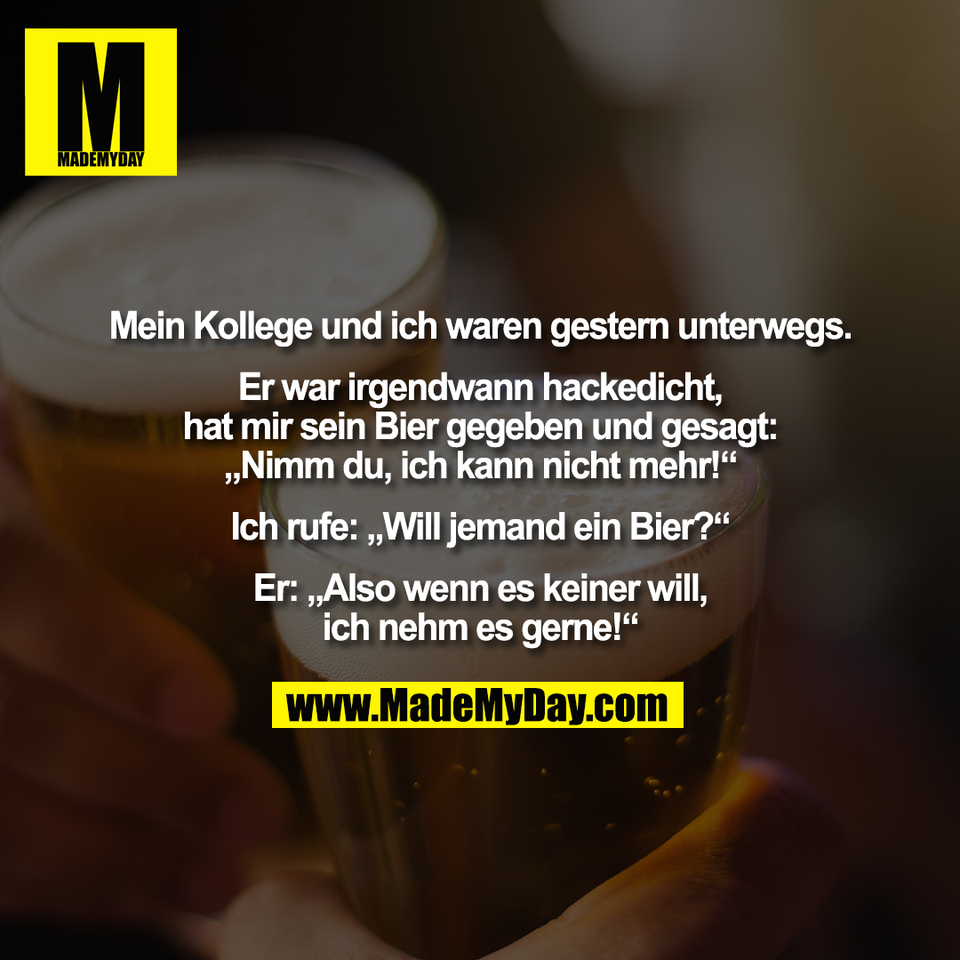 Mein Kollege und ich waren gestern unterwegs.<br />
<br />
Er war irgendwann hackedicht,<br />
hat mir sein Bier gegeben und gesagt:<br />
„Nimm du, ich kann nicht mehr!“<br />
<br />
Ich rufe: „Will jemand ein Bier?“<br />
<br />
Er: „Also wenn es keiner will,<br />
ich nehm es gerne!“