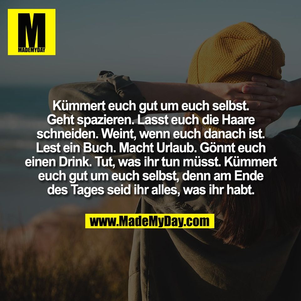 Kümmert euch gut um euch selbst.<br />
Geht spazieren. Lasst euch die Haare<br />
schneiden. Weint, wenn euch danach ist.<br />
Lest ein Buch. Macht Urlaub. Gönnt euch<br />
einen Drink. Tut, was ihr tun müsst. Kümmert<br />
euch gut um euch selbst, denn am Ende<br />
des Tages seid ihr alles, was ihr habt.