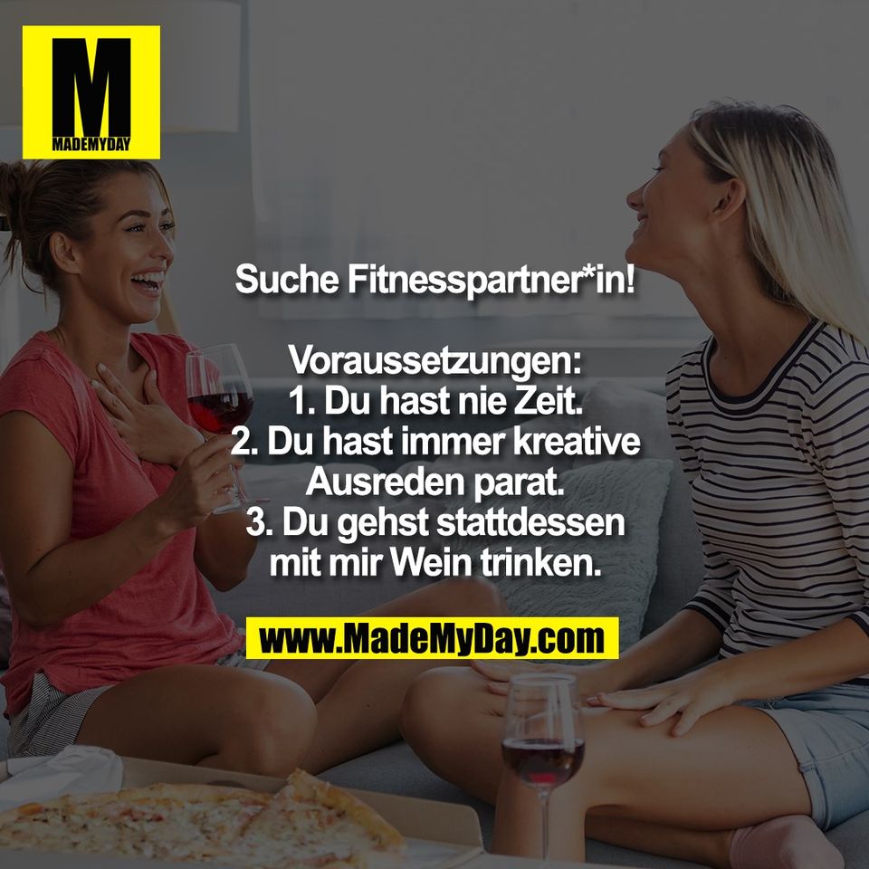 Suche Fitnesspartner*in!<br />
<br />
Voraussetzungen:<br />
1. Du hast nie Zeit.<br />
2. Du hast immer kreative<br />
Ausreden parat.<br />
3. Du gehst stattdessen<br />
mit mir Wein trinken.