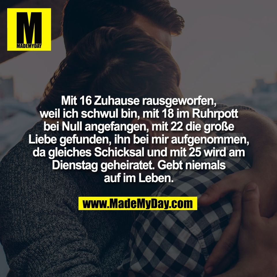 Mit 16 Zuhause rausgeworfen,<br />
weil ich schwul bin, mit 18 im Ruhrpott<br />
bei Null angefangen, mit 22 die große<br />
Liebe gefunden, ihn bei mir aufgenommen,<br />
da gleiches Schicksal und mit 25 wird am<br />
Dienstag geheiratet. Gebt niemals<br />
auf im Leben.