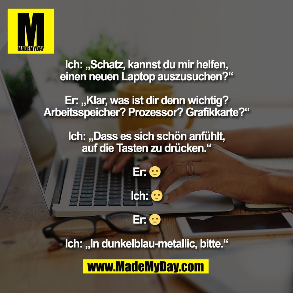 Ich: „Schatz, kannst du mir helfen,<br />
einen neuen Laptop auszusuchen?“<br />
<br />
Er: „Klar, was ist dir denn wichtig?<br />
Arbeitsspeicher? Prozessor? Grafikkarte?“<br />
<br />
Ich: „Dass es sich schön anfühlt,<br />
auf die Tasten zu drücken.“<br />
<br />
Er: 😐<br />
<br />
Ich: 😐<br />
<br />
Er: 😐<br />
<br />
Ich: „In dunkelblau-metallic, bitte.“