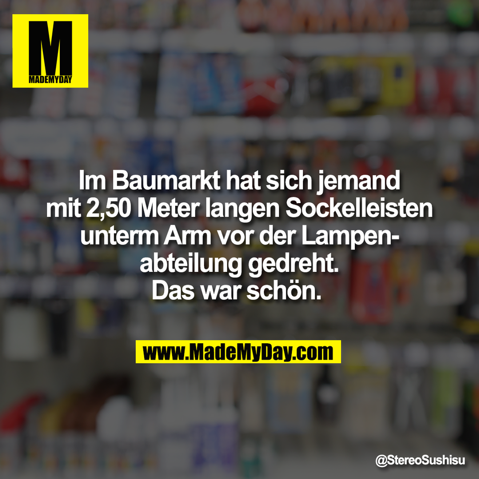 Im Baumarkt hat sich jemand<br />
mit 2,50 Meter langen Sockelleisten<br />
unterm Arm vor der Lampen-<br />
abteilung gedreht.<br />
Das war schön.