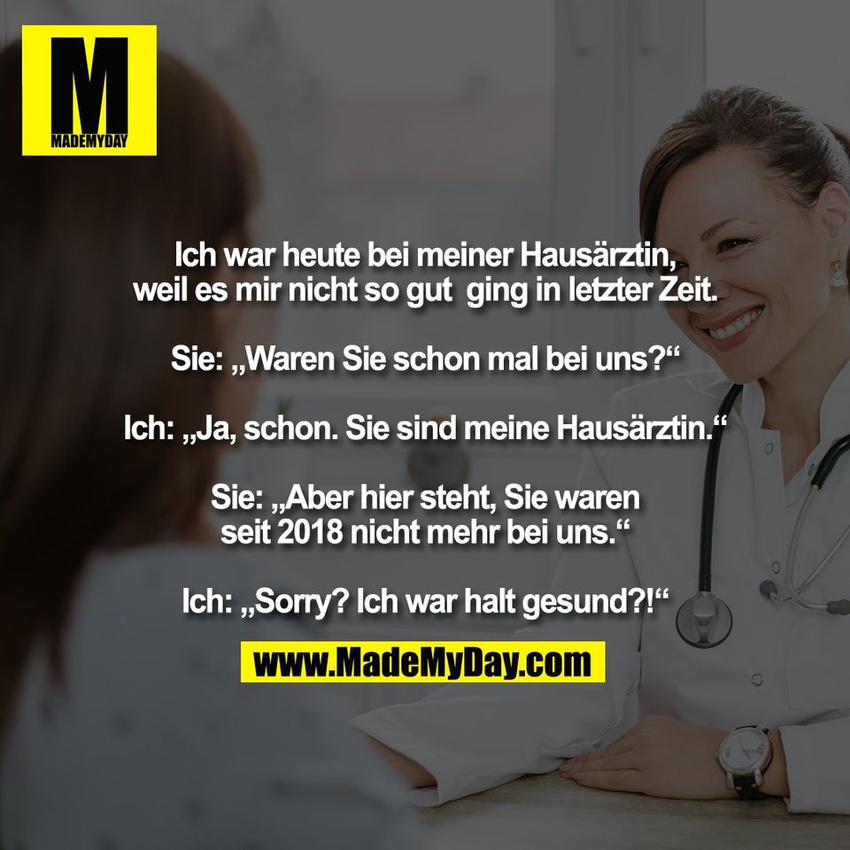 Ich war heute bei meiner Hausärztin,<br />
weil es mir nicht so gut  ging in letzter Zeit.<br />
<br />
Sie: „Waren Sie schon mal bei uns?“<br />
<br />
Ich: „Ja, schon. Sie sind meine Hausärztin.“<br />
<br />
Sie: „Aber hier steht, Sie waren<br />
seit 2018 nicht mehr bei uns.“<br />
<br />
Ich: „Sorry? Ich war halt gesund?!“