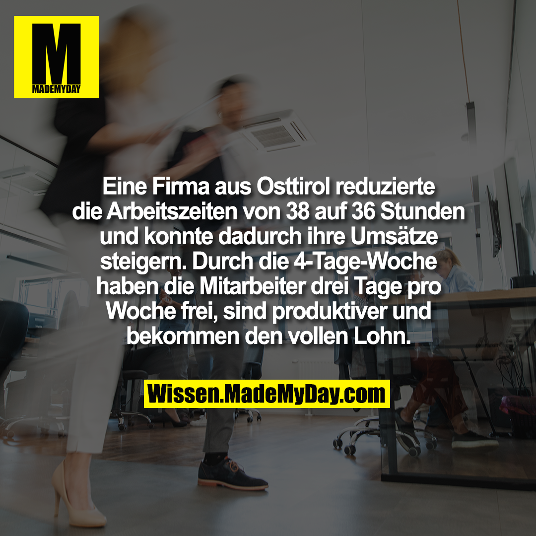 Eine Firma aus Osttirol reduzierte die Arbeitszeiten von 38 auf 36 Stunden und konnte dadurch ihre Umsätze steigern. Durch die 4-Tage-Woche haben die Mitarbeiter drei Tage pro Woche frei, sind produktiver und bekommen den vollen Lohn.