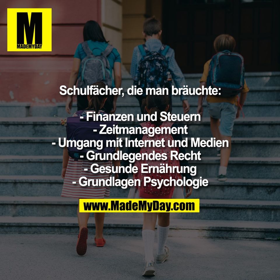 Schulfächer, die man bräuchte:<br />
<br />
- Finanzen und Steuern<br />
- Zeitmanagement<br />
- Umgang mit Internet und Medien<br />
- Grundlegendes Recht<br />
- Gesunde Ernährung<br />
- Grundlagen Psychologie