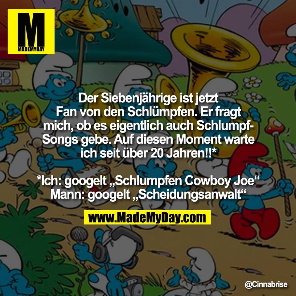 Der Siebenjährige ist jetzt<br />
Fan von den Schlümpfen. Er fragt<br />
mich, ob es eigentlich auch Schlumpf-<br />
Songs gebe. Auf diesen Moment warte<br />
ich seit über 20 Jahren!!*<br />
<br />
*Ich: googelt „Schlumpfen Cowboy Joe“<br />
Mann: googelt „Scheidungsanwalt“