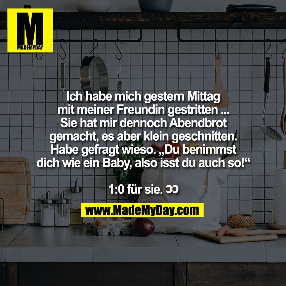 Ich habe mich gestern Mittag<br />
mit meiner Freundin gestritten ...<br />
Sie hat mir dennoch Abendbrot<br />
gemacht, es aber klein geschnitten.<br />
Habe gefragt wieso. „Du benimmst<br />
dich wie ein Baby, also isst du auch so!“<br />
<br />
1:0 für sie. 👀